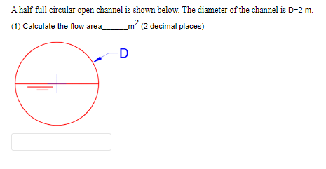 A half-full circular open channel is shown below. The diameter of the channel is D=2 m.
(1) Calculate the flow area_
m² (2 decimal places)
D