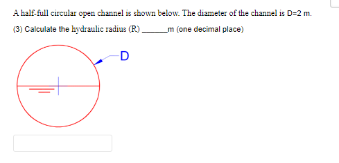 A half-full circular open channel is shown below. The diameter of the channel is D=2 m.
(3) Calculate the hydraulic radius (R) _____m (one decimal place)
D