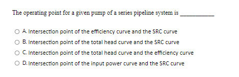 The operating point for a given pump of a series pipeline system is
O A Intersection point of the efficiency curve and the SRC curve
B. Intersection point of the total head curve and the SRC curve
C. Intersection point of the total head curve and the efficiency curve
O D. Intersection point of the input power curve and the SRC curve