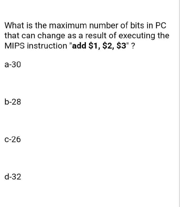 What is the maximum number of bits in PC
that can change as a result of executing the
MIPS instruction "add $1, $2, $3" ?
а-30
b-28
с-26
d-32
