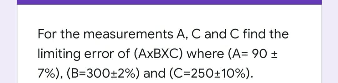 For the measurements A, C and C find the
limiting error of (AXBXC) where (A= 90 ±
7%), (B=300±2%) and (C=250±10%).
