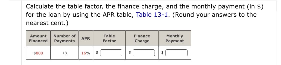 Calculate the table factor, the finance charge, and the monthly payment (in $)
for the loan by using the APR table, Table 13-1. (Round your answers to the
nearest cent.)
Monthly
Payment
Amount
Number of
Table
Finance
APR
Financed
Payments
Factor
Charge
$800
18
16%
$
$
