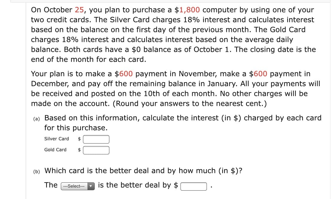 On October 25, you plan to purchase a $1,800 computer by using one of your
two credit cards. The Silver Card charges 18% interest and calculates interest
based on the balance on the first day of the previous month. The Gold Card
charges 18% interest and calculates interest based on the average daily
balance. Both cards have a $0 balance as of October 1. The closing date is the
end of the month for each card.
Your plan is to make a $600 payment in November, make a $600 payment in
December, and pay off the remaining balance in January. All your payments will
be received and posted on the 10th of each month. No other charges will be
made on the account. (Round your answers to the nearest cent.)
(a) Based on this information, calculate the interest (in $) charged by each card
for this purchase.
Silver Card
2$
Gold Card
$
(b) Which card is the better deal and by how much (in $)?
The -Select---
is the better deal by $
