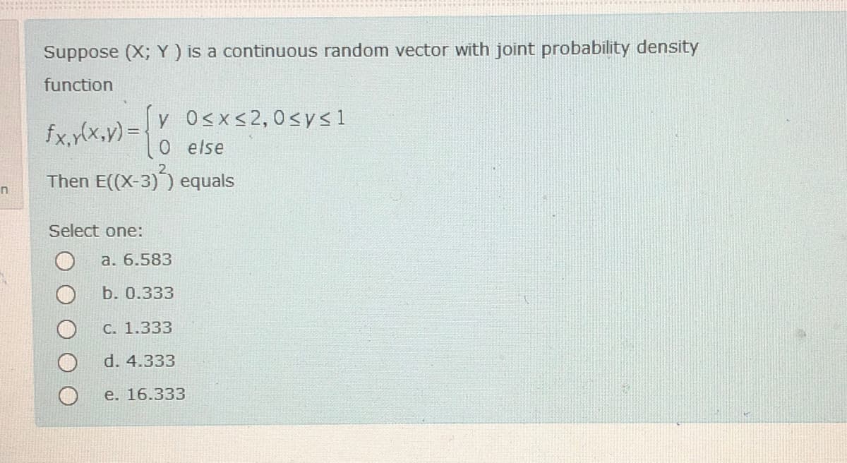 Suppose (X; Y) is a continuous random vector with joint probability density
function
y O<x<2,0sys1
fx,y(x,v)D
else
Then E((X-3)) equals
Select one:
a. 6.583
b. 0.333
C. 1.333
d. 4.333
e. 16.333
