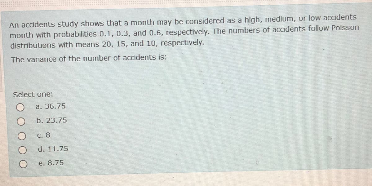 An accidents study shows that a month may be considered as a high, medium, or low accidents
month with probabilities 0.1, 0.3, and 0.6, respectively. The numbers of accidents follow Poisson
distributions with means 20, 15, and 10, respectively.
The variance of the number of accidents is:
Select one:
а. 36.75
b. 23.75
С. 8
d. 11.75
e. 8.75
