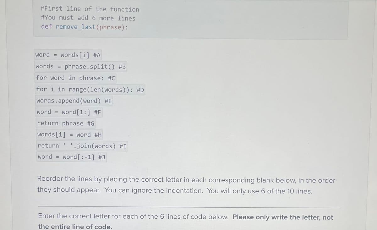 #First line of the function
#You must add 6 more lines
def remove_last (phrase):
word = words[i] #A
words = phrase.split() #B
for word in phrase: #C
for i in range (len (words)): #D
words.append (word) #E
word word [1:] #F
return phrase #G
words[i] = word #H
return ¹.join(words) #I
word = word [:-1] #J
=
I
Reorder the lines by placing the correct letter in each corresponding blank below, in the order
they should appear. You can ignore the indentation. You will only use 6 of the 10 lines.
Enter the correct letter for each of the 6 lines of code below. Please only write the letter, not
the entire line of code.