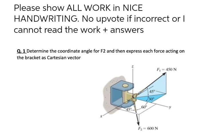 Please show ALL WORK in NICE
HANDWRITING.
No upvote if incorrect or I
cannot read the work + answers
Q. 1 Determine the coordinate angle for F2 and then express each force acting on
the bracket as Cartesian vector
F₁ = 450 N
45°
45°
30°
60%
F₂=600 N