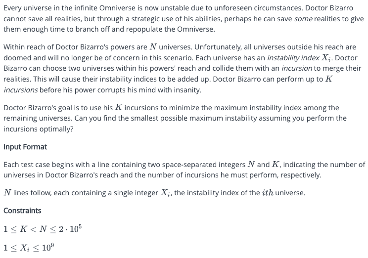 Every universe in the infinite Omniverse is now unstable due to unforeseen circumstances. Doctor Bizarro
cannot save all realities, but through a strategic use of his abilities, perhaps he can save some realities to give
them enough time to branch off and repopulate the Omniverse.
Within reach of Doctor Bizarro's powers are N universes. Unfortunately, all universes outside his reach are
doomed and will no longer be of concern in this scenario. Each universe has an instability index Xį. Doctor
Bizarro can choose two universes within his powers' reach and collide them with an incursion to merge their
realities. This will cause their instability indices to be added up. Doctor Bizarro can perform up to K
incursions before his power corrupts his mind with insanity.
Doctor Bizarro's goal is to use his K incursions to minimize the maximum instability index among the
remaining universes. Can you find the smallest possible maximum instability assuming you perform the
incursions optimally?
Input Format
Each test case begins with a line containing two space-separated integers N and K, indicating the number of
universes in Doctor Bizarro's reach and the number of incursions he must perform, respectively.
N lines follow, each containing a single integer X₁, the instability index of the ith universe.
Constraints
1≤K<N≤ 2.105
1 ≤ X₁ ≤ 10⁹