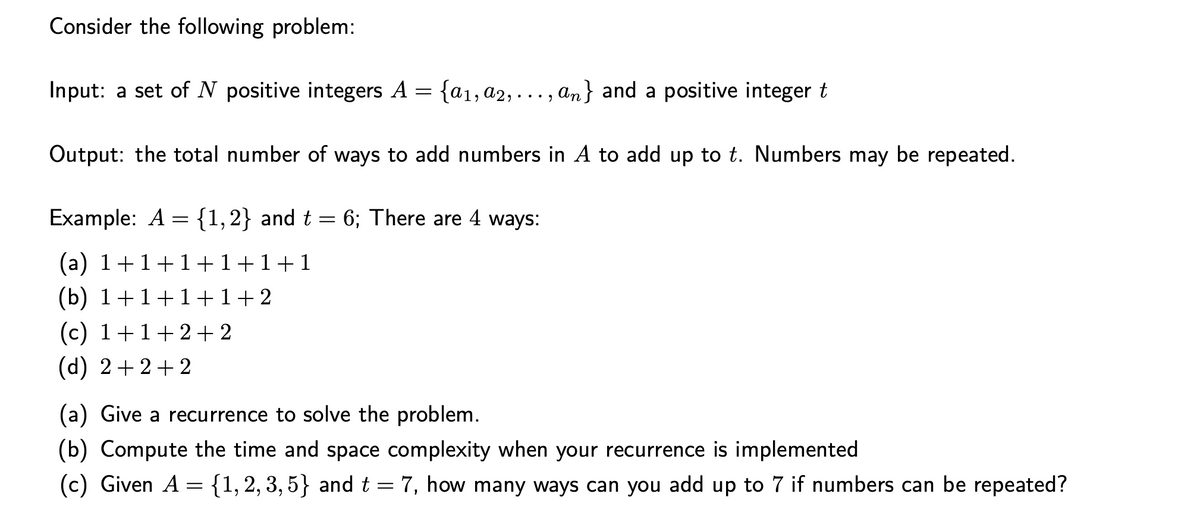 Consider the following problem:
Input: a set of N positive integers A = {a₁, a2,..., an} and a positive integer t
Output: the total number of ways to add numbers in A to add up to t. Numbers may be repeated.
Example: A = {1, 2} and t = 6; There are 4 ways:
(a) 1+1+1+1+1+1
(b) 1+1+1+1+ 2
(c) 1+1+2+2
(d) 2+2+2
(a) Give a recurrence to solve the problem.
(b) Compute the time and space complexity when your recurrence is implemented
(c) Given A = {1, 2, 3, 5} and t = 7, how many ways can you add up to 7 if numbers can be repeated?