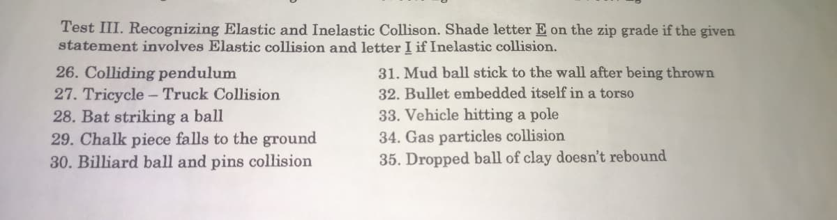 Test III. Recognizing Elastic and Inelastic Collison. Shade letter E on the zip grade if the given
statement involves Elastic collision and letter I if Inelastic collision.
26. Colliding pendulum
31. Mud ball stick to the wall after being thrown
32. Bullet embedded itself in a torso
27. Tricycle - Truck Collision
28. Bat striking a ball
33. Vehicle hitting a pole
29. Chalk piece falls to the ground
34. Gas particles collision
30. Billiard ball and pins collision
35. Dropped ball of clay doesn't rebound