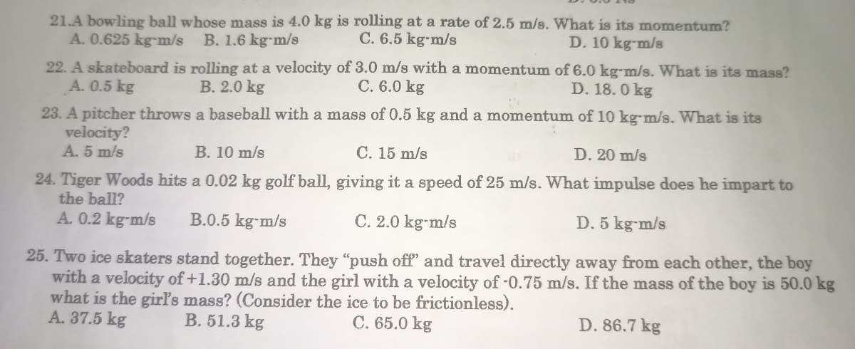 21.A bowling ball whose mass is 4.0 kg is rolling at a rate of 2.5 m/s. What is its momentum?
A. 0.625 kg-m/s B. 1.6 kg-m/s
C. 6.5 kg-m/s
D. 10 kg-m/s
22. A skateboard is rolling at a velocity of 3.0 m/s with a momentum of 6.0 kg-m/s. What is its mass?
A. 0.5 kg
C. 6.0 kg
D. 18.0 kg
B. 2.0 kg
23. A pitcher throws a baseball with a mass of 0.5 kg and a momentum of 10 kg-m/s. What is its
velocity?
A. 5 m/s
B. 10 m/s
C. 15 m/s
D. 20 m/s
24. Tiger Woods hits a 0.02 kg golf ball, giving it a speed of 25 m/s. What impulse does he impart to
the ball?
A. 0.2 kg-m/s B.0.5 kg-m/s
C. 2.0 kg-m/s
D. 5 kg-m/s
25. Two ice skaters stand together. They "push off' and travel directly away from each other, the boy
with a velocity of +1.30 m/s and the girl with a velocity of -0.75 m/s. If the mass of the boy is 50.0 kg
what is the girl's mass? (Consider the ice to be frictionless).
A. 37.5 kg
B. 51.3 kg
C. 65.0 kg
D. 86.7 kg