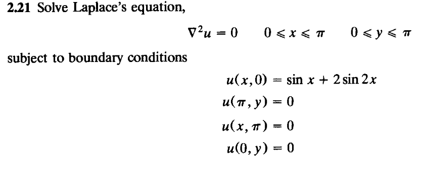 2.21 Solve Laplace's equation,
v?u = 0
0 <x < T
0 < y < T
subject to boundary conditions
u(x,0) = sin x + 2 sin 2x
u(п, у) — 0
u(х, т)
и(0, у) %3D 0
