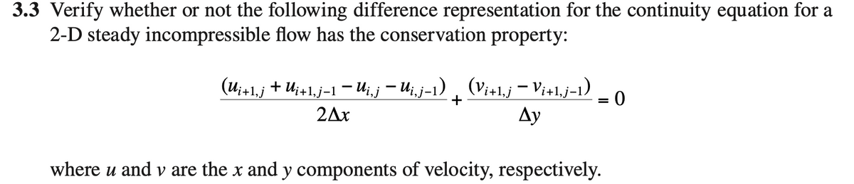 3.3 Verify whether or not the following difference representation for the continuity equation for a
2-D steady incompressible flow has the conservation property:
(u;+1,j + U;+1.j-1 – U;,j – U;,j-1) , (Vi+1,j – Vi+1,j-1)
Ду
2Ax
where u and v are the x and y components of velocity, respectively.
