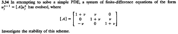 334 In attempting to solve a simple PDE, a system of finite-difference equations of the form
u+1 = [A]u has evolved, where
[A] =
1 + v
1 + v
Investigate the stability of this scheme.
