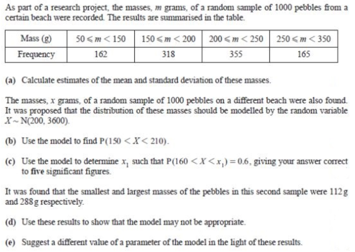 As part of a research project, the masses, m grams, of a random sample of 1000 pebbles from a
certain beach were recorded. The results are summarised in the table.
Mass (g)
50 < m < 150
150 < m < 200 200 <m < 250 250 < m < 350
Frequency
162
318
355
165
(a) Calculate estimates of the mean and standard deviation of these masses.
The masses, x grams, of a random sample of 1000 pebbles on a different beach were also found.
It was proposed that the distribution of these masses should be modelled by the random variable
X- N(200, 3600).
(b) Use the model to find P(150 <X< 210).
(c) Use the model to determine x, such that P(160 <X<x,)=0.6. giving your answer correct
to five significant figures.
It was found that the smallest and largest masses of the pebbles in this second sample were 112g
and 288 g respectively.
(d) Use these results to show that the model may not be appropriate.
(e) Suggest a different value of a parameter of the model in the light of these results.
