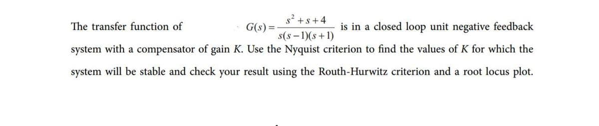 s? +s+4
The transfer function of
G(s) =-
s(s - 1)(s+1)
is in a closed loop unit negative feedback
system with a compensator of gain K. Use the Nyquist criterion to find the values of K for which the
system will be stable and check your result using the Routh-Hurwitz criterion and a root locus plot.
