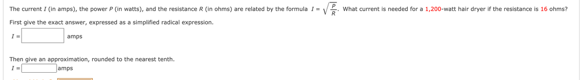 P
V
What current is needed for a 1,200-watt hair dryer if the resistance is 16 ohms?
R
The current I (in amps), the power P (in watts), and the resistance R (in ohms) are related by the formula I =
First give the exact answer, expressed as a simplified radical expression.
I =
amps
Then give an approximation, rounded to the nearest tenth.
I =
amps
