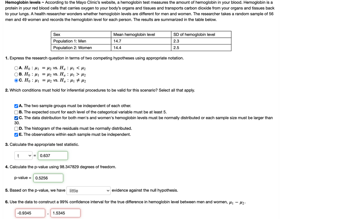 Hemoglobin levels - According to the Mayo Clinic's website, a hemoglobin test measures the amount of hemoglobin in your blood. Hemoglobin is a
protein in your red blood cells that carries oxygen to your body's organs and tissues and transports carbon dioxide from your organs and tissues back
to your lungs. A health researcher wonders whether hemoglobin levels are different for men and women. The researcher takes a random sample of 56
men and 49 women and records the hemoglobin level for each person. The results are summarized in the table below.
Sex
Mean hemoglobin level
SD of hemoglobin level
Population 1: Men
14.7
2.3
Population 2: Women
14.4
2.5
1. Express the research question in terms of two competing hypotheses using appropriate notation.
OA. Ho : H1 = µ2 VS. Ha : H1 < µ2
В. Но : И — И2 vs. Ha : Hi > H2
C. Ho : µ1 = µ2 VS. H. : H1 # H2
2. Which conditions must hold for inferential procedures to be valid for this scenario? Select all that apply.
|A. The two sample groups must be independent of each other.
B. The expected count for each level of the categorical variable must be at least 5.
C. The data distribution for both men's and women's hemoglobin levels must be normally distributed or each sample size must be larger than
30.
D. The histogram of the residuals must be normally distributed.
E. The observations within each sample must be independent.
3. Calculate the appropriate test statistic.
V =
0.637
4. Calculate the p-value using 98.347829 degrees of freedom.
p-value = 0.5256
5. Based on the p-value, we have little
evidence against the null hypothesis.
6. Use the data to construct a 99% confidence interval for the true difference in hemoglobin level between men and women, uj - uz.
-0.9345
1.5345
