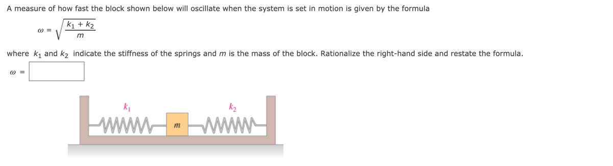 A measure of how fast the block shown below will oscillate when the system is set in motion is given by the formula
k1 + k2
where k1 and k2 indicate the stiffness of the springs and m is the mass of the block. Rationalize the right-hand side and restate the formula.
W =
Lwi
ww
