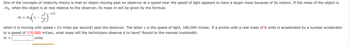 One of the concepts of relativity theory is that an object moving past an observer at a speed near the speed of light appears to have a larger mass because of its motion. If the mass of the object is
mo when the object is at rest relative to the observer, its mass m will be given by the formula
12-1/2
1
m = mo
when it is moving with speed v (in miles per second) past the observer. The letter c is the speed of light, 186,000 mi/sec. If a proton with a rest mass of 8 units is accelerated by a nuclear accelerator
to a speed of 170,000 mi/sec, what mass will the technicians observe it to have? Round to the nearest hundredth.
m =
units
