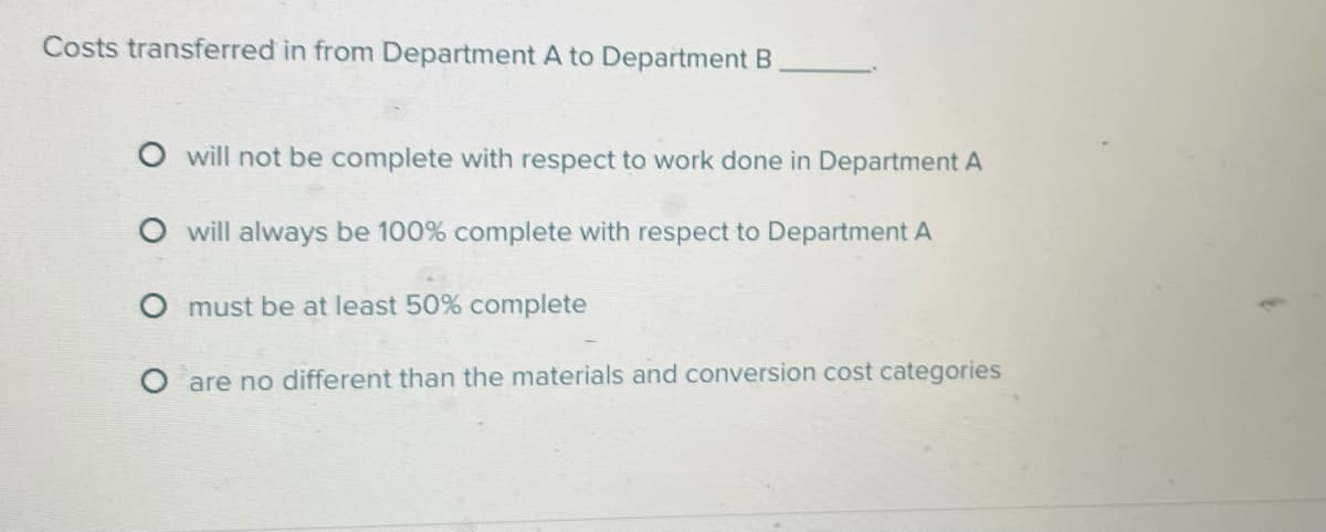 Costs transferred in from Department A to Department B
O will not be complete with respect to work done in Department A
will always be 100% complete with respect to Department A
O must be at least 50% complete
are no different than the materials and conversion cost categories