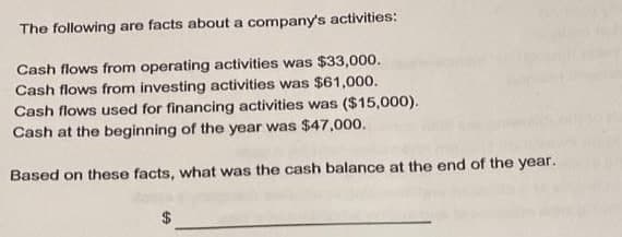 The following are facts about a company's activities:
Cash flows from operating activities was $33,000.
Cash flows from investing activities was $61,000.
Cash flows used for financing activities was ($15,000).
Cash at the beginning of the year was $47,000.
Based on these facts, what was the cash balance at the end of the year.
