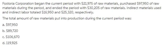 Fostoria Corporation began the current period with $21,975 of raw materials, purchased $97,950 of raw
materials during the period, and ended the period with $30,205 of raw materials. Indirect materials used
and indirect labor totaled $16,950 and $25,320, respectively.
The total amount of raw materials put into production during the current period was:
a. $97,950
b. $89,720
c. S106,670
d. 119,925
