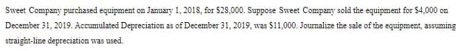 Sweet Company purchased equipment on January 1, 2018, for $28,000. Suppose Sweet Company sold the equipment for $4,000 on
December 31, 2019. Accumulated Depreciation as of December 31, 2019, was $11,000. Journalize the sale of the equipment, assuming
straight-line depreciation was used.
