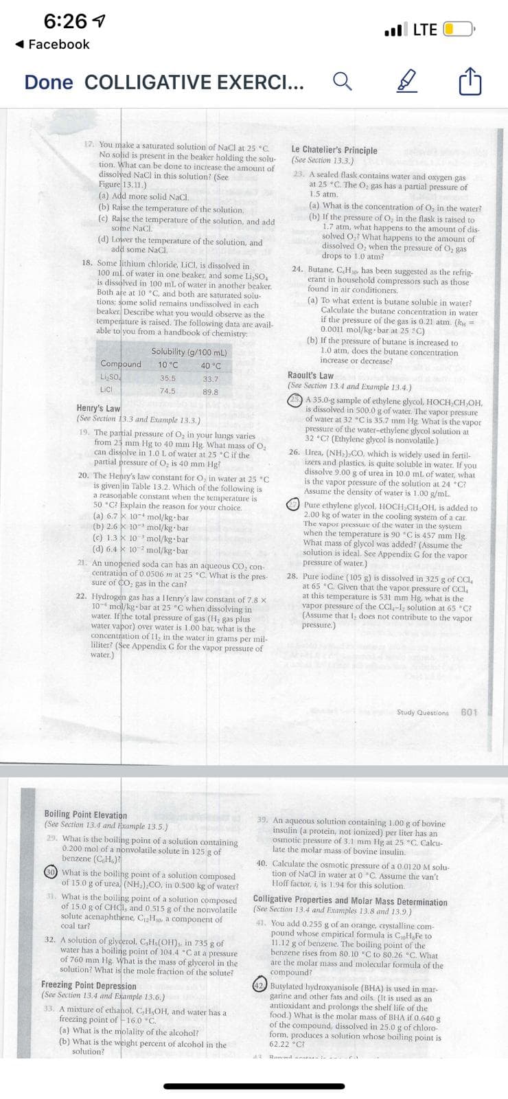 6:26 1
l LTE
( Facebook
Done COLLIGATIVE EXERCI...
17. You make a saturated solution of NaCl at 25 °C.
No solid is present in the beaker holding the solu-
tion. What can be done to increase the amount of
dissolved NaCl in this solution? (See
Figure 13.11.)
(a) Add more solid NaCl.
(b) Raise the temperature of the solution.
(c) Raise the temperature of the solution, and add
some NaCl.
(d) Lower the temperature of the solution, and
add some NaCI.
18. Some lithium chloride, LiCI, is dissolved in
100 ml. of water in one beaker, and some Li,So,
is dissolved in 100 ml. of water in another beaker.
Both are at 10 °C, and both are saturated solu-
tions; some solid remains undissolved in each
beaker Describe what you would observe as the
temperature is raised. The following data are avail-
able to you from a handbook of chemistry:
Le Chatelier's Principle
(See Section 13.3.)
23. A sealed flask contains water and oxygen gas
at 25 °C. The O, gas has a partial pressure of
1.5 atm.
(a) What is the concentration of O, in the water?
(b) If the pressure of O, in the flask is raised to
1.7 atm, what happens to the amount of dis-
solved O,1 What happens to the amount of
dissolved O, when the pressure of O, gas
drops to 1.0 atm?
24. Butane, CH has been suggested as the refrig-
erant in household compressors such as those
found in air conditioners.
(a) To what extent is butane soluble in water?
Calculate the butane concentration in water
if the pressure of the gas is 0.21 atm. (ky=
0.0011 mol/kg bar at 25 C)
(b) If the pressure of butane is increased to
1.0 atm, does the butane concentration
increase or decrease?
Solubility (g/100 mL)
Compound
Li so
10 °C
40 °C
Raoult's Law
(See Section 13.4 and Example 13.4.)
35.5
33.7
Lici
74.5
89.8
A 35.0-g sample of ethylene glycol, HOCH,CH,OH,
is dissolved in 500.0 g of water. The vapor pressure
of water at 32 "C is 35.7 mm Hg. What is the vapor
pressure of the water-ethylene glycol solution at
32 C? (Ethylene glycol is nonvolatile)
Henry's Law
(See Section 13.3 and Example 13.3.)
19. The panial pressure of O, in your lungs varies
from 25 mm Hg to 40 mm Hg. What mass ofo,
can dissolve in 1.0 L of water at 25 *Cif the
partial pressure of O, is 40 mm Hg?
20. The Henry's law constant for O, in water at 25 "C
is given in Table 13.2. Which of the following is
a reasonable constant when the temperature is
50 °C? Explain the reason for your choice.
(a) 6.7 x 10-+ mol/kg bar
(b) 2.6 k 10 mol/kg bar
(c) 1.3 X 10 mol/kg bar
(d) 6.4 * 10 2 mol/kg bar
21. An unopened soda can has an aqueous CO, con-
centration of 0.0506 m at 25 °C. What is the pres-
sure of CO, gas in the can?
26. Urea, (NH,),CO, which is widely used in fertil-
izers and plastics, is quite soluble in water. If you
dissolve 9.00 g of urea in 10.0 mL of water, what
is the vapor pressure of the solution at 24 *C?
Assume the density of water is 1.00 g/mL.
Pure ethylene glycol, HOCH,CH,OH, is added to
2.00 kg of water in the cooling system of a ca.
The vapor pressure of the water in the system
when the temperature is 90 "C is 457 mm 1lg.
What mass of glycol was added? (Assume the
solution is ideal. See Appendix G for the vapor
pressure of water.)
22. Hydrogen gas has a llenry's law constant of 7.8 x
10 mol/kg bar at 25 °C when dissolving in
water. If the total pressure of gas (H, gas plus
water vapor) over water is 1.00 bar, what is the
concentration of II, in the water in grams per mil-
liliter? (See Appendix G for the vapor pressure of
water.)
28. Pure iodine (105 g) is dissolved in 325 g of CCI,
at 65 °C. Given that the vapor pressure of CCl,
at this temperature is 531 mm Hg, what is the
vapor pressure of the CCI,-I, solution at 65 *C?
(Assume that I, does not contribute to the vapor
pressure.)
Study Questions
601
Boiling Point Elevation
(See Section 13.4 and Hxample 13.5.)
29. What is the boiling point of a solution containing
0.200 mol of a nonvolatile solute in 125 g of
benzene (C,H.)?
What is the boiling point of a solution composed
of 15.0 g of urea (NH,).CO, in 0.500 kg of water?
31. What is the boiling point of a solution composed
of 15.0 g of CHCI, and 0.515 g of the nonvolatile
solute acenaphthene, CH, a component of
39. An aqueous solution containing 1.00 g of bovine
insulin (a protein, not ionized) per liter has an
Osmotic pressure of 3.1 mm HIg at 25 "C. Calcu-
late the molar mass of bovine insulin.
40. Calculate the osmotic pressure of a 0.01 20 M solu-
tion of NaCl in water at 0 "C. Assume the van't
Hoff factor, i, is 1.94 for this solution.
Colligative Properties and Molar Mass Determination
(See Section 13.4 and Examples 13.8 and 13.9.)
41. You add 0.255 g of an orange, crystalline com-
pound whose empirical formula is CoHFe to
11.12 g of benzene. The boiling point of the
benzene rises from 80. 10 C to 80.26 °C. What
are the molar mass and molecular formula of the
compound?
coal tar?
32. A solution of glygerol. C,H.(OH), in 735 g of
water has a boiling point of 104.4 C at a pressure
of 760 mm Hg. What is the mass of glycerol in the
solution? What is the mole fraction of the solute?
Freezing Point Depression
(See Section 13.4 and Example 13.6.)
33. A mixture of ethanol, CH,OH, and water has a
freezing point of -16.0 *C.
(a) What is the molality of the alcohol?
(b) What is the weight percent of alcohol in the
42 Butylated hydroxyanisole (BHA) is used in mar-
garine and other fats and oils. (It is used as an
antioxidant and prolongs the shelf life of the
food.) What is the molar mass of BHA if 0.640 g
of the compound, dissolved in 25.0 g of chloro-
form, produces a solution whose boiling point is
62.22 °C?
solution?
wa Randa
