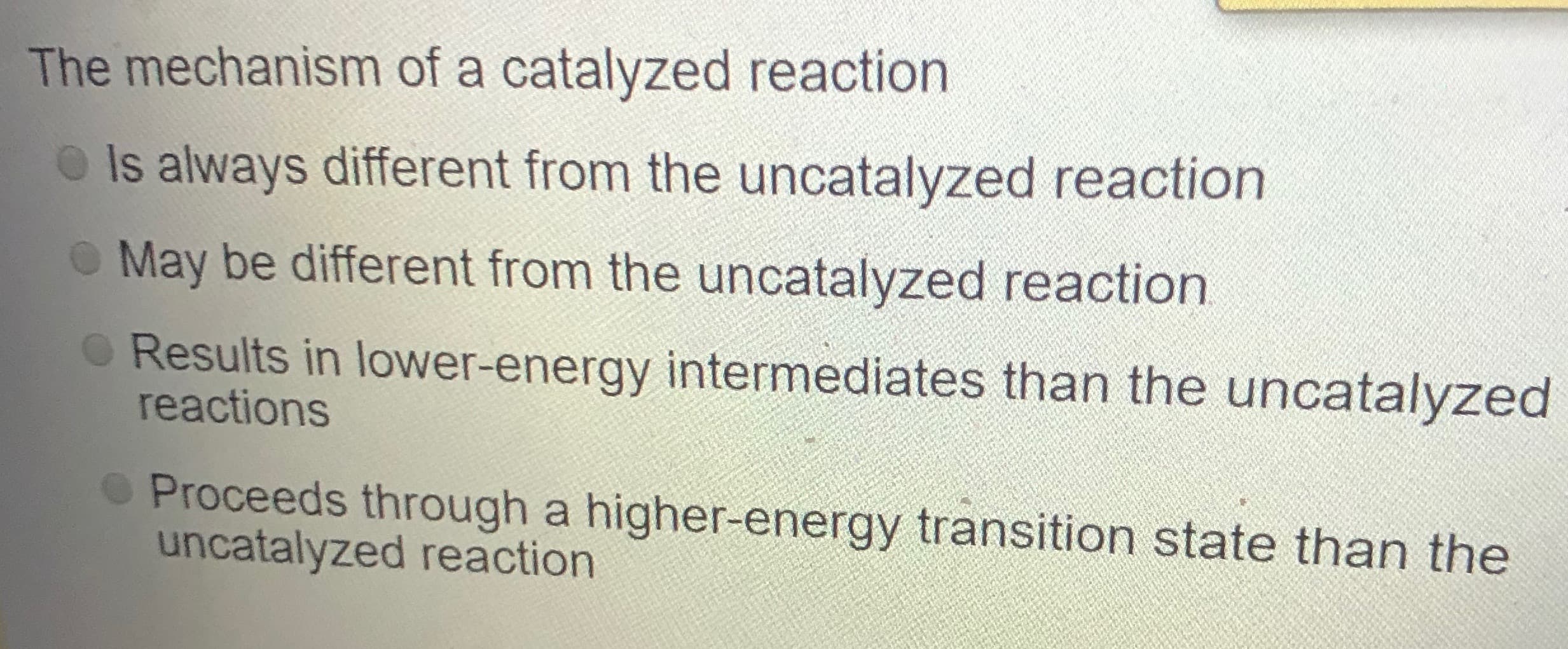 The mechanism of a catalyzed reaction
O Is always different from the uncatalyzed reaction
O May be different from the uncatalyzed reaction
O Results in lower-energy intermediates than the uncatalyzed
reactions
OProceeds through a higher-energy transition state than the
uncatalyzed reaction
