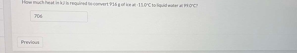 How much heat in kJ is required to convert 916 g of ice at -11.0°C to liquid water at 99.0°C?
706
Previous
