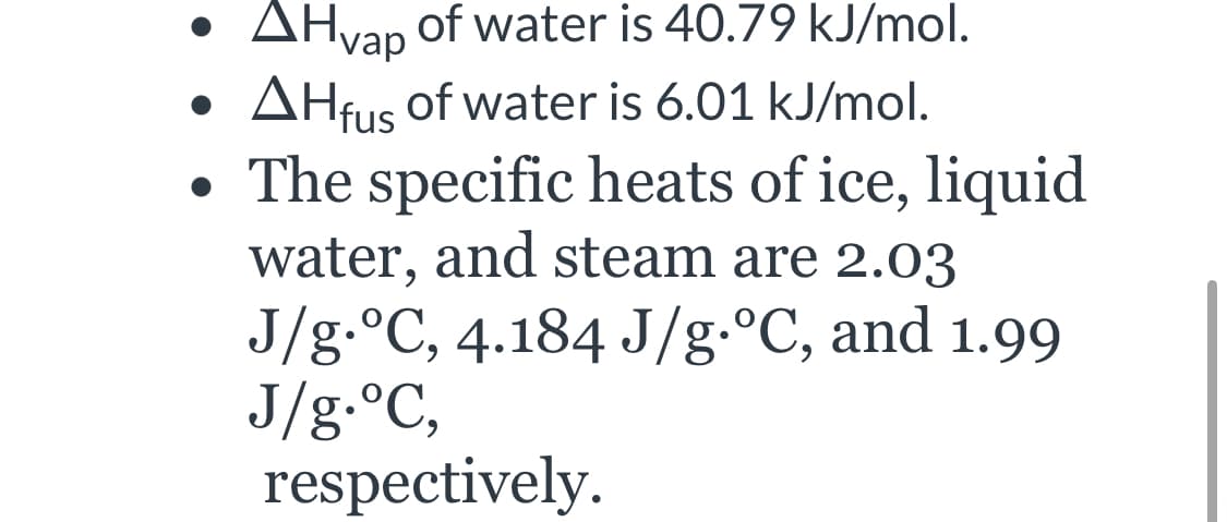 AH of water is 40.79 kJ/mol.
vap
AHfus of water is 6.01 kJ/mol.
The specific heats of ice, liquid
water, and steam are 2.03
J/g.°C, 4.184 J/g.°C, and 1.99
J/g.°C,
respectively.
