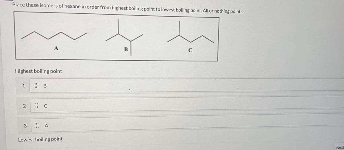 Place these isomers of hexane in order from highest boiling point to lowest boiling point. All or nothing points.
A
C
Highest boiling point
1
3
Lowest boiling point
Next
