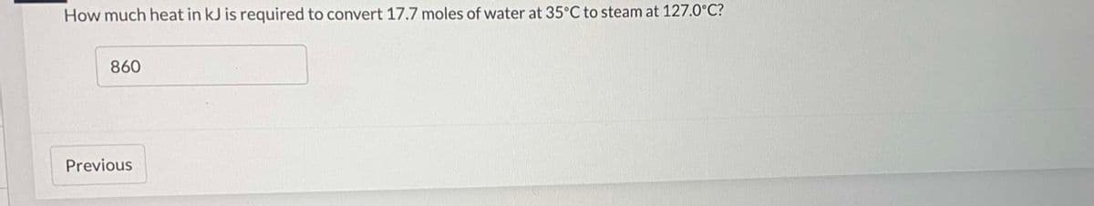 How much heat in kJ is required to convert 17.7 moles of water at 35°C to steam at 127.0°C?
860
Previous
