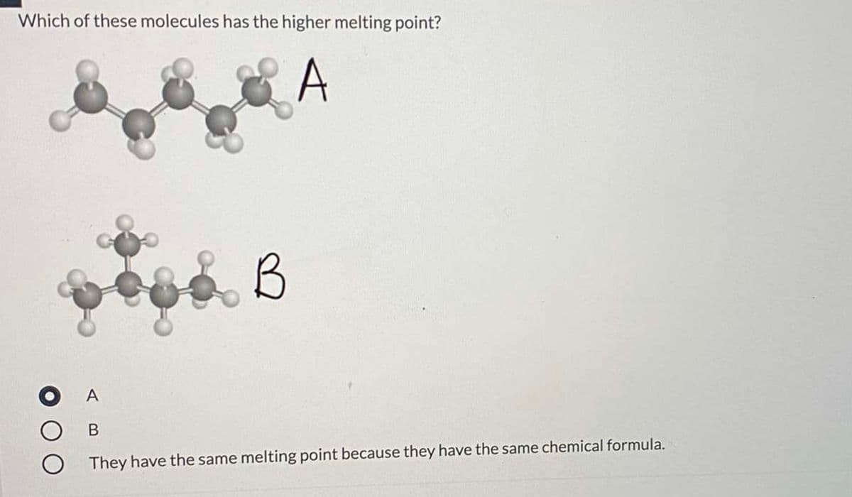 Which of these molecules has the higher melting point?
A
B
A
They have the same melting point because they have the same chemical formula.
