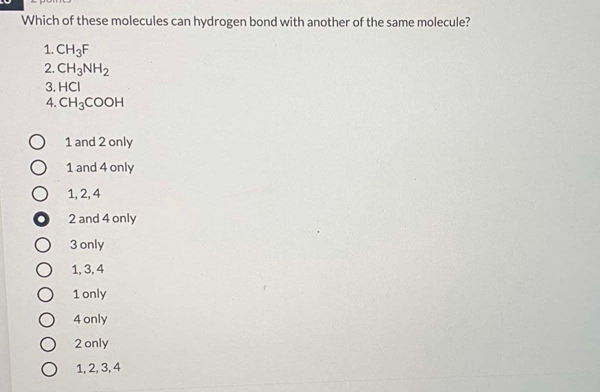 Which of these molecules can hydrogen bond with another of the same molecule?
1. CH3F
2. CH3NH2
3. HCI
4. CH3COOH
1 and 2 only
1 and 4 only
1, 2, 4
2 and 4 only
3 only
1, 3, 4
1 only
4 only
2 only
1, 2, 3, 4
