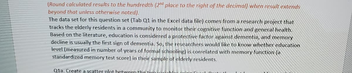 (Round calculated results to the hundredth (2nd place to the right of the decimal) when result extends
beyond that unless otherwise noted).
The data set for this question set (Tab Q1 in the Excel data file) comes from a research project that
tracks the elderly residents in a community to monitor their cognitive function and general health.
Based on the literature, education is considered a protective factor against dementia, and memory
decline is usually the first sign of dementia. So, the researchers would like to know whether education
level (measured in number of years of formal schooling) is correlated with memory function (a
standardized memory test score) in their sample of elderly residents.
Q1a. Create a scatter plot between the two variabloc ucin