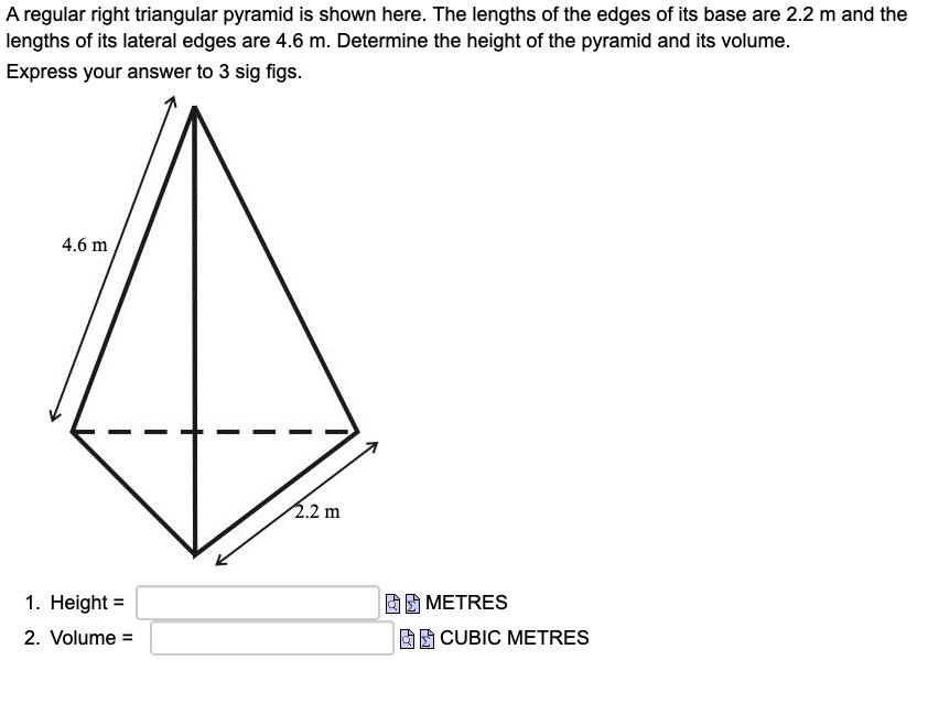 A regular right triangular pyramid is shown here. The lengths of the edges of its base are 2.2 m and the
lengths of its lateral edges are 4.6 m. Determine the height of the pyramid and its volume.
Express your answer to 3 sig figs.
4.6 m
2.2 m
1. Height =
DE METRES
2. Volume =
E CUBIC METRES
