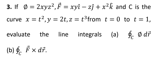 3. If Ø = 2xyz?,F = xyî – zĵ + x²k and C is the
%3D
curve x = t2, y = 2t, z = t³from t = 0 to t =
%D
evaluate
the
line
integrals (a)
f. ø dř
(b) §. F x dř.
