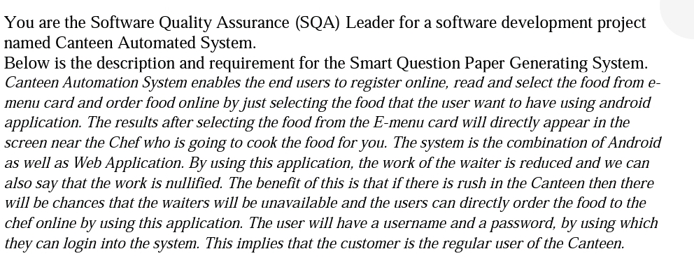 You are the Software Quality Assurance (SQA) Leader for a software development project
named Canteen Automated System.
Below is the description and requirement for the Smart Question Paper Generating System.
Canteen Automation System enables the end users to register online, read and select the food from e-
menu card and order food online by just selecting the food that the user want to have using android
application. The results after selecting the food from the E-menu card will directly appear in the
screen near the Chef who is going to cook the food for you. The system is the combination of Android
as well as Web Application. By using this application, the work of the waiter is reduced and we can
also say that the work is nullified. The benefit of this is that if there is rush in the Canteen then there
will be chances that the waiters will be unavailable and the users can directly order the food to the
chef online by using this application. The user will have a username and a password, by using which
they can login into the system. This implies that the customer is the regular user of the Canteen.
