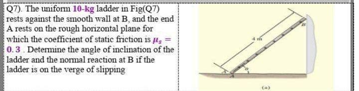 Q7). The uniform 10-kg ladder in Fig(Q7)
rests against the smooth wall at B, and the end
A rests on the rough horizontal plane for
which the coefficient of static friction is u, =
0.3. Determine the angle of inclination of the
ladder and the normal reaction at B if the
ladder is on the verge of slipping
