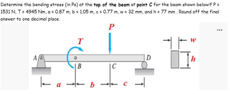 Determine the bending stress (in Pa) at the top of the beam at point C for the beam shown belowif P =
1531 N, T = 4945 Nm, a = 0.87 m, b = 1.05 m, c = 0.77 m, w = 32 mm, and h = 77 mm. Round off the final
answer to one decimal place.
P
W
T
A
D
h
B
k
a
b
|C
c →
с