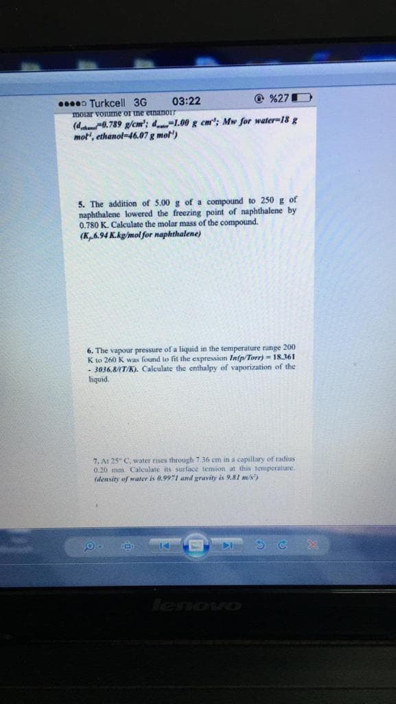 0o Turkcell 3G
03:22
@ %27D
moiar voiume or tne etnanor
(d 0.789 g/cm'; d-1.00 g cmr"; Mw for water-18 g
mot', ethanol-46.07 g mot')
5. The addition of 5.00 g of a compound to 250 g of
naphthalene lowered the freezing point of naphthalene by
0.780 K. Calculate the molar mass of the compound.
(K6.94 K.kg/mol for naphthalene)
6. The vapour pressure of a liquid in the temperature range 200
K to 260 K was found to fit the expression In(p/Torr) - 18.361
- 3036,8/(T/K). Calculate the enthalpy of vaporization of the
liquid.
7. At 25" C, water rises through 7.36 cm in a capillary of radius
0.20 mm. Calculate its surface tension at this temperature.
(density of water is 0.9971 and gravity is 9.81 m/s')
lenovo
