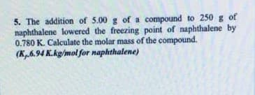 5. The addition of 5.00 g of a compound to 250 g of
naphthalene lowered the freezing point of naphthalene by
0.780 K. Calculate the molar mass of the compound.
(K,6.94 K.kg/mol for naphthalene)
