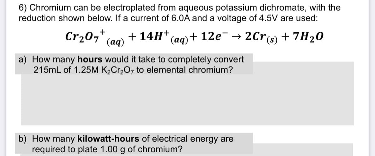 6) Chromium can be electroplated from aqueous potassium dichromate, with the
reduction shown below. If a current of 6.0A and a voltage of 4.5V are used:
Cr207' (aq)
Cr20,*
+ 14H*(ag)+ 12e¯ → 2Cr(s) + 7H20
a) How many hours would it take to completely convert
215mL of 1.25M K2Cr2O7 to elemental chromium?
b) How many kilowatt-hours of electrical energy are
required to plate 1.00 g of chromium?
