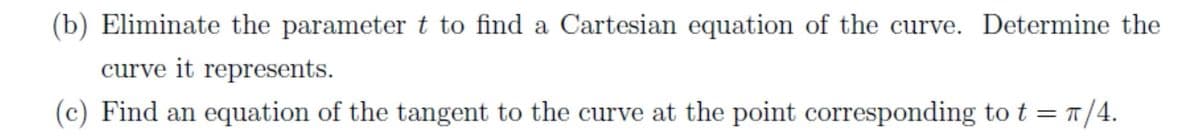 (b) Eliminate the parameter t to find a Cartesian equation of the curve. Determine the
curve it represents.
(c) Find an equation of the tangent to the curve at the point corresponding to t = 1/4.
