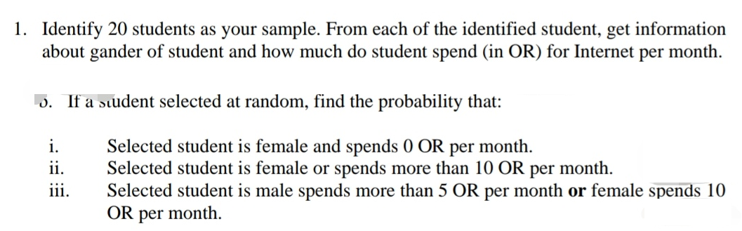 1. Identify 20 students as your sample. From each of the identified student, get information
about gander of student and how much do student spend (in OR) for Internet per month.
5. If a student selected at random, find the probability that:
i.
Selected student is female and spends 0 OR per month.
Selected student is female or spends more than 10 OR per month.
Selected student is male spends more than 5 OR per month or female spends 10
OR per month.
ii.
iii.
