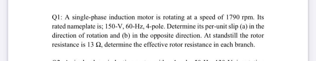 Q1: A single-phase induction motor is rotating at a speed of 1790 rpm. Its
rated nameplate is; 150-V, 60-Hz, 4-pole. Determine its per-unit slip (a) in the
direction of rotation and (b) in the opposite direction. At standstill the rotor
resistance is 13 2, determine the effective rotor resistance in each branch.
