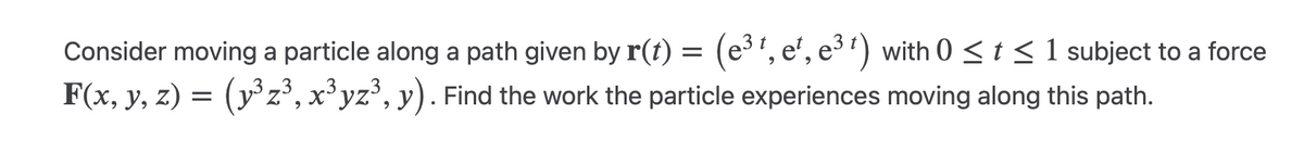 Consider moving a particle along a path given by r(t) = (e³¹, e¹, e³¹) with 0 ≤ t ≤ 1 subject to a force
F(x, y, z) = (y³ z³, x³yz³, y). Find the work the particle experiences moving along this path.