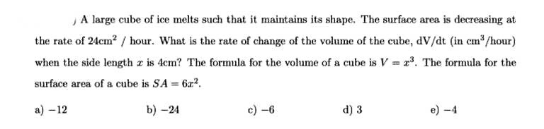 ,A large cube of ice melts such that it maintains its shape. The surface area is decreasing at
the rate of 24cm? / hour. What is the rate of change of the volume of the cube, dV/dt (in cm /hour)
when the side length a is 4cm? The formula for the volume of a cube is V = r. The formula for the
surface area of a cube is SA = 6x?.
а) - 12
b) -24
c) -6
d) 3
e) -4
